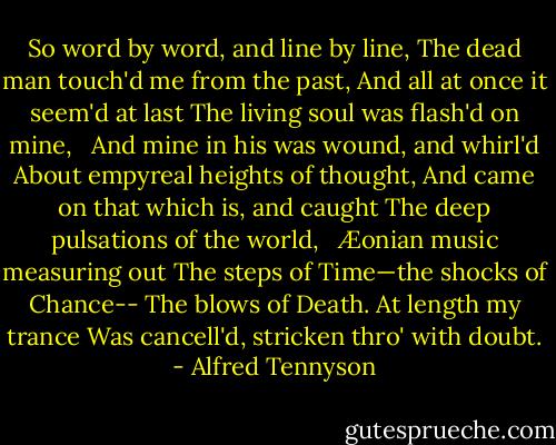 So word by word, and line by line,<br />The dead man touch'd me from the past,<br />And all at once it seem'd at last<br />The living soul was flash'd on mine,<br /><br /><br />And mine in his was wound, and whirl'd<br />About empyreal heights of thought,<br />And came on that which is, and caught<br />The deep pulsations of the world,<br /><br /><br />Æonian music measuring out<br />The steps of Time—the shocks of Chance--<br />The blows of Death. At length my trance<br />Was cancell'd, stricken thro' with doubt. - Alfred Tennyson