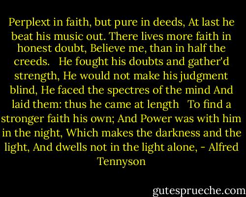 Perplext in faith, but pure in deeds,<br />At last he beat his music out.<br />There lives more faith in honest doubt,<br />Believe me, than in half the creeds.<br /><br /><br />He fought his doubts and gather'd strength,<br />He would not make his judgment blind,<br />He faced the spectres of the mind<br />And laid them: thus he came at length<br /><br /><br />To find a stronger faith his own;<br />And Power was with him in the night,<br />Which makes the darkness and the light,<br />And dwells not in the light alone, - Alfred Tennyson