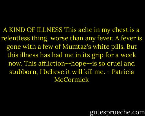 A KIND OF ILLNESS<br />This ache in my chest is a relentless thing, worse than any fever.<br />A fever is gone with a few of Mumtaz's white pills. But this illness has had me in its grip for a week now.<br />This affliction--hope--is so cruel and stubborn, I believe it will kill me. - Patricia McCormick