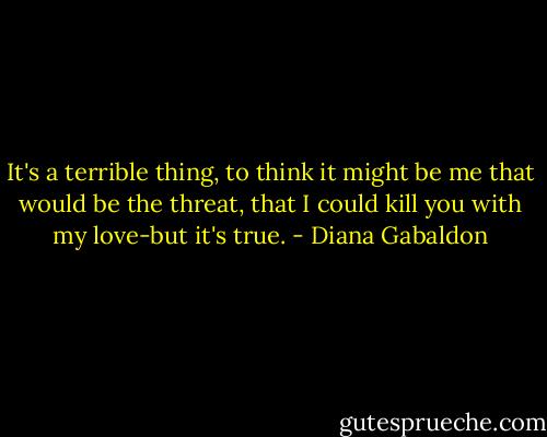 It's a terrible thing, to think it might be me that would be the threat, that I could kill you with my love-but it's true. - Diana Gabaldon