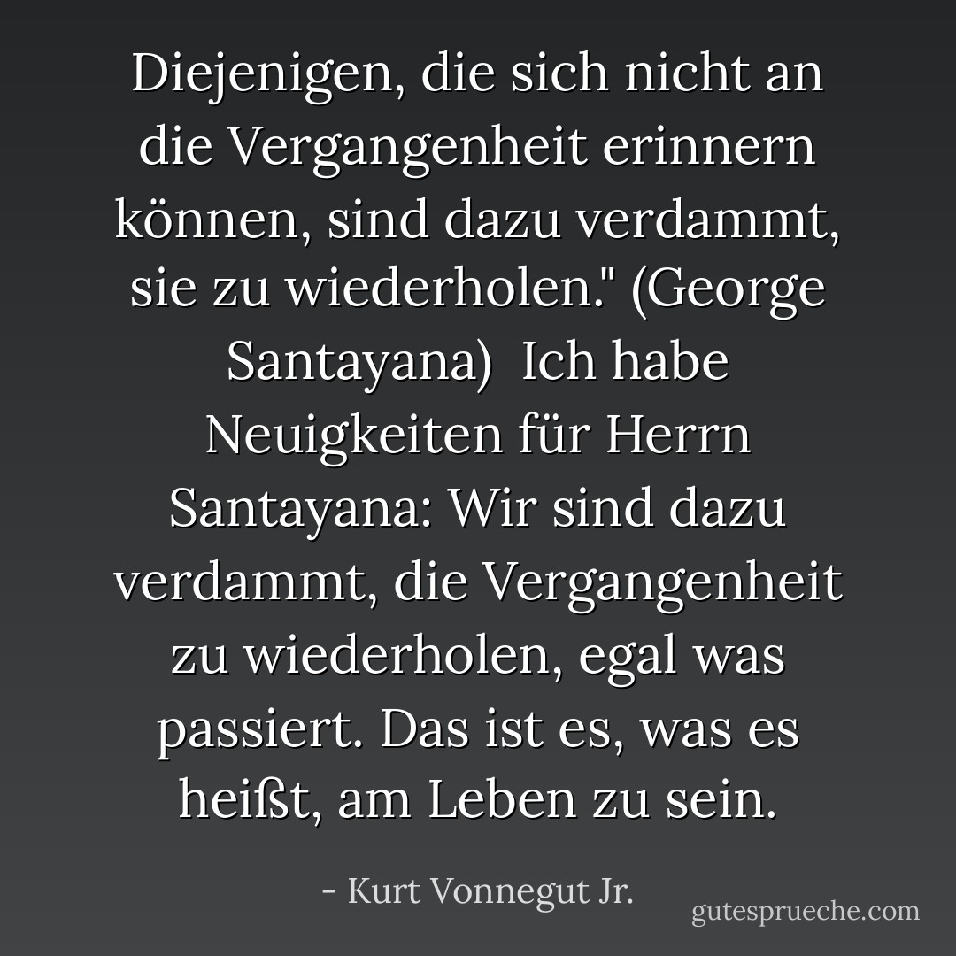 Diejenigen, die sich nicht an die Vergangenheit erinnern können, sind dazu verdammt, sie zu wiederholen." (George Santayana)<br /><br />Ich habe Neuigkeiten für Herrn Santayana: Wir sind dazu verdammt, die Vergangenheit zu wiederholen, egal was passiert. Das ist es, was es heißt, am Leben zu sein. - Kurt Vonnegut Jr.<