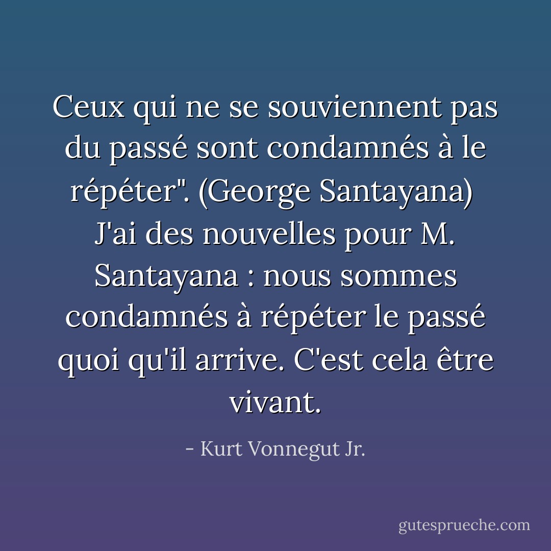 Ceux qui ne se souviennent pas du passé sont condamnés à le répéter". (George Santayana)<br /><br />J'ai des nouvelles pour M. Santayana : nous sommes condamnés à répéter le passé quoi qu'il arrive. C'est cela être vivant. - Kurt Vonnegut Jr.