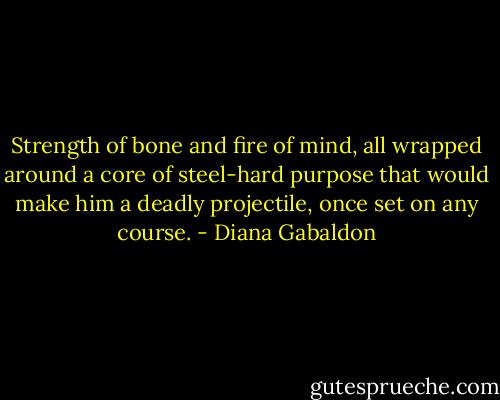 Strength of bone and fire of mind, all wrapped around a core of steel-hard purpose that would make him a deadly projectile, once set on any course. - Diana Gabaldon