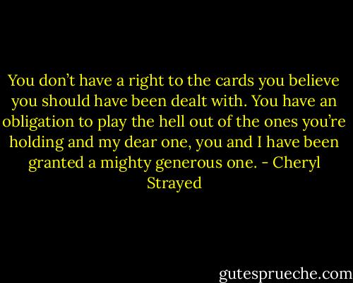 You don’t have a right to the cards you believe you should have been dealt with. You have an obligation to play the hell out of the ones you’re holding and my dear one, you and I have been granted a mighty generous one. - Cheryl Strayed