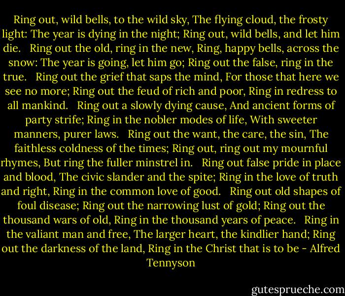 Ring out, wild bells, to the wild sky,<br />The flying cloud, the frosty light:<br />The year is dying in the night;<br />Ring out, wild bells, and let him die.<br /><br /><br />Ring out the old, ring in the new,<br />Ring, happy bells, across the snow:<br />The year is going, let him go;<br />Ring out the false, ring in the true.<br /><br /><br />Ring out the grief that saps the mind,<br />For those that here we see no more;<br />Ring out the feud of rich and poor,<br />Ring in redress to all mankind.<br /><br /><br />Ring out a slowly dying cause,<br />And ancient forms of party strife;<br />Ring in the nobler modes of life,<br />With sweeter manners, purer laws.<br /><br /><br />Ring out the want, the care, the sin,<br />The faithless coldness of the times;<br />Ring out, ring out my mournful rhymes,<br />But ring the fuller minstrel in.<br /><br /><br />Ring out false pride in place and blood,<br />The civic slander and the spite;<br />Ring in the love of truth and right,<br />Ring in the common love of good.<br /><br /><br />Ring out old shapes of foul disease;<br />Ring out the narrowing lust of gold;<br />Ring out the thousand wars of old,<br />Ring in the thousand years of peace.<br /><br /><br />Ring in the valiant man and free,<br />The larger heart, the kindlier hand;<br />Ring out the darkness of the land,<br />Ring in the Christ that is to be - Alfred Tennyson