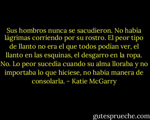 Sus hombros nunca se sacudieron. No había lágrimas corriendo por su rostro. El peor tipo de llanto no era el que todos podían ver, el llanto en las esquinas, el desgarro en la ropa. No. Lo peor sucedía cuando su alma lloraba y no importaba lo que hiciese, no había manera de consolarla. - Katie McGarry