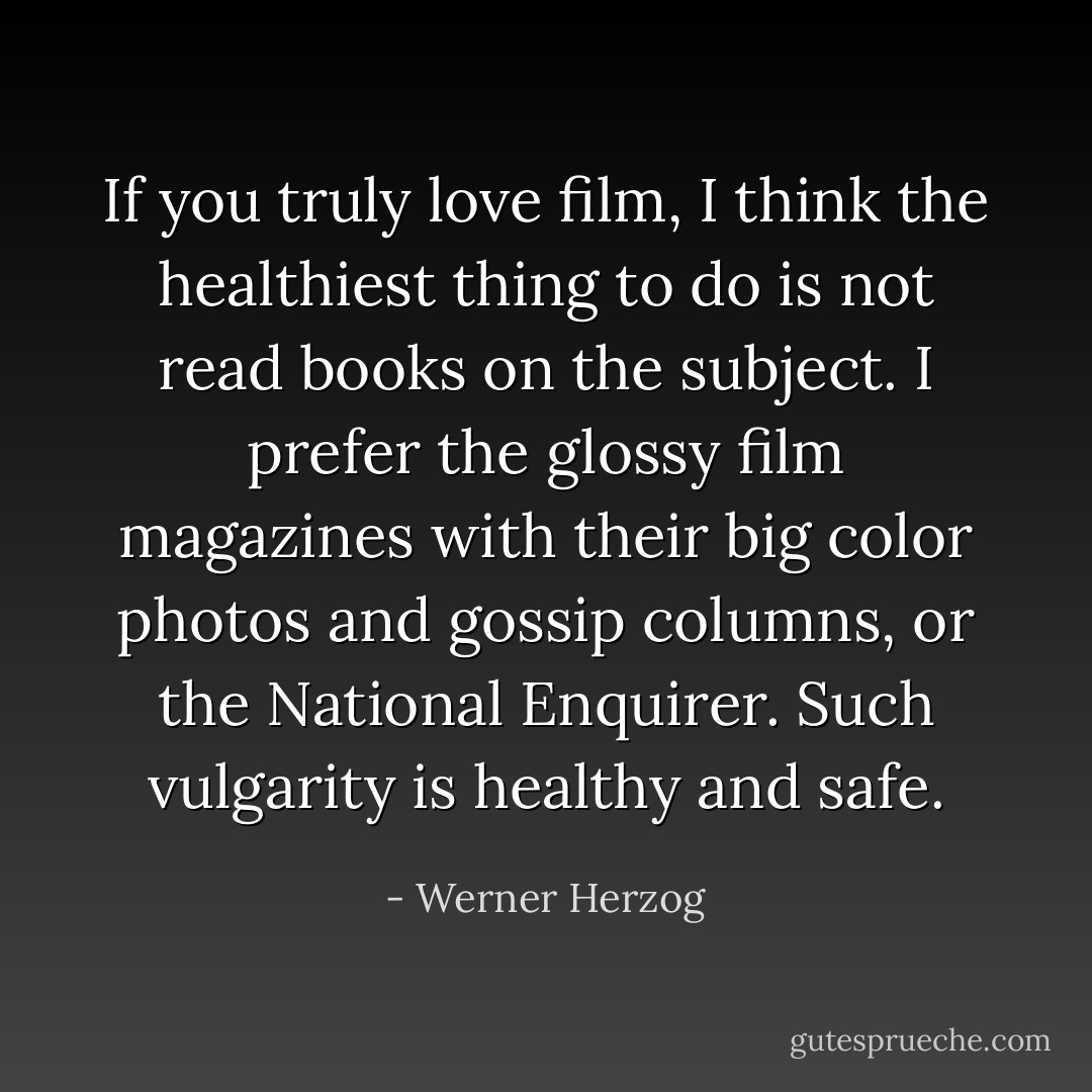 If you truly love film, I think the healthiest thing to do is not read books on the subject. I prefer the glossy film magazines with their big color photos and gossip columns, or the National Enquirer. Such vulgarity is healthy and safe. - Werner Herzog