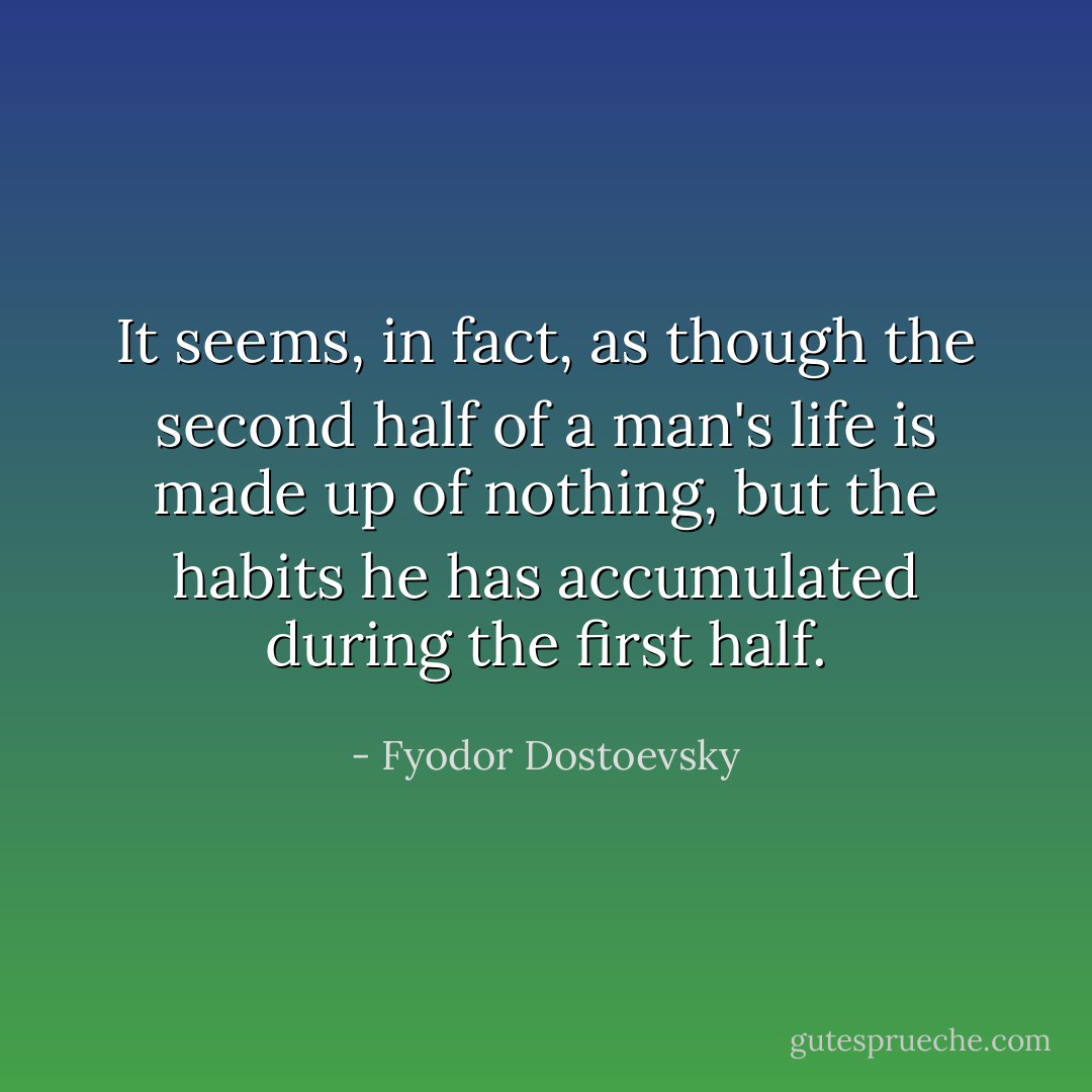 It seems, in fact, as though the second half of a man's life is made up of nothing, but the habits he has accumulated during the first half. - Fyodor Dostoevsky