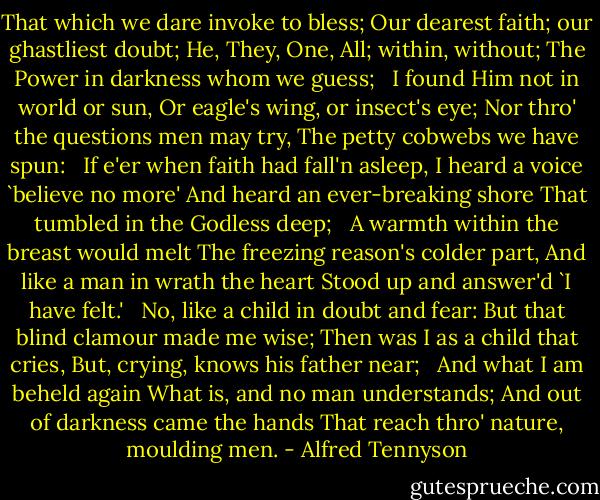 That which we dare invoke to bless;<br />Our dearest faith; our ghastliest doubt;<br />He, They, One, All; within, without;<br />The Power in darkness whom we guess;<br /><br /><br />I found Him not in world or sun,<br />Or eagle's wing, or insect's eye;<br />Nor thro' the questions men may try,<br />The petty cobwebs we have spun:<br /><br /><br />If e'er when faith had fall'n asleep,<br />I heard a voice `believe no more'<br />And heard an ever-breaking shore<br />That tumbled in the Godless deep;<br /><br /><br />A warmth within the breast would melt<br />The freezing reason's colder part,<br />And like a man in wrath the heart<br />Stood up and answer'd `I have felt.'<br /><br /><br />No, like a child in doubt and fear:<br />But that blind clamour made me wise;<br />Then was I as a child that cries,<br />But, crying, knows his father near;<br /><br /><br />And what I am beheld again<br />What is, and no man understands;<br />And out of darkness came the hands<br />That reach thro' nature, moulding men. - Alfred Tennyson
