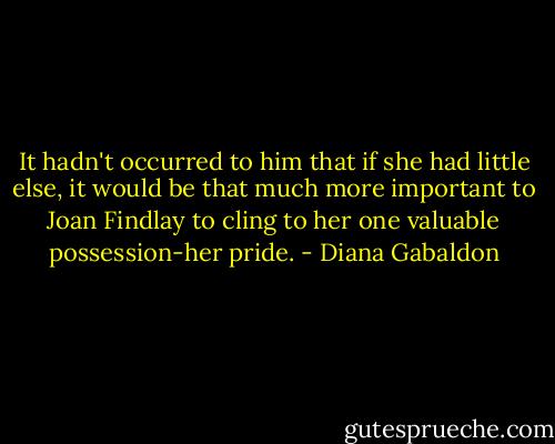 It hadn't occurred to him that if she had little else, it would be that much more important to Joan Findlay to cling to her one valuable possession-her pride. - Diana Gabaldon