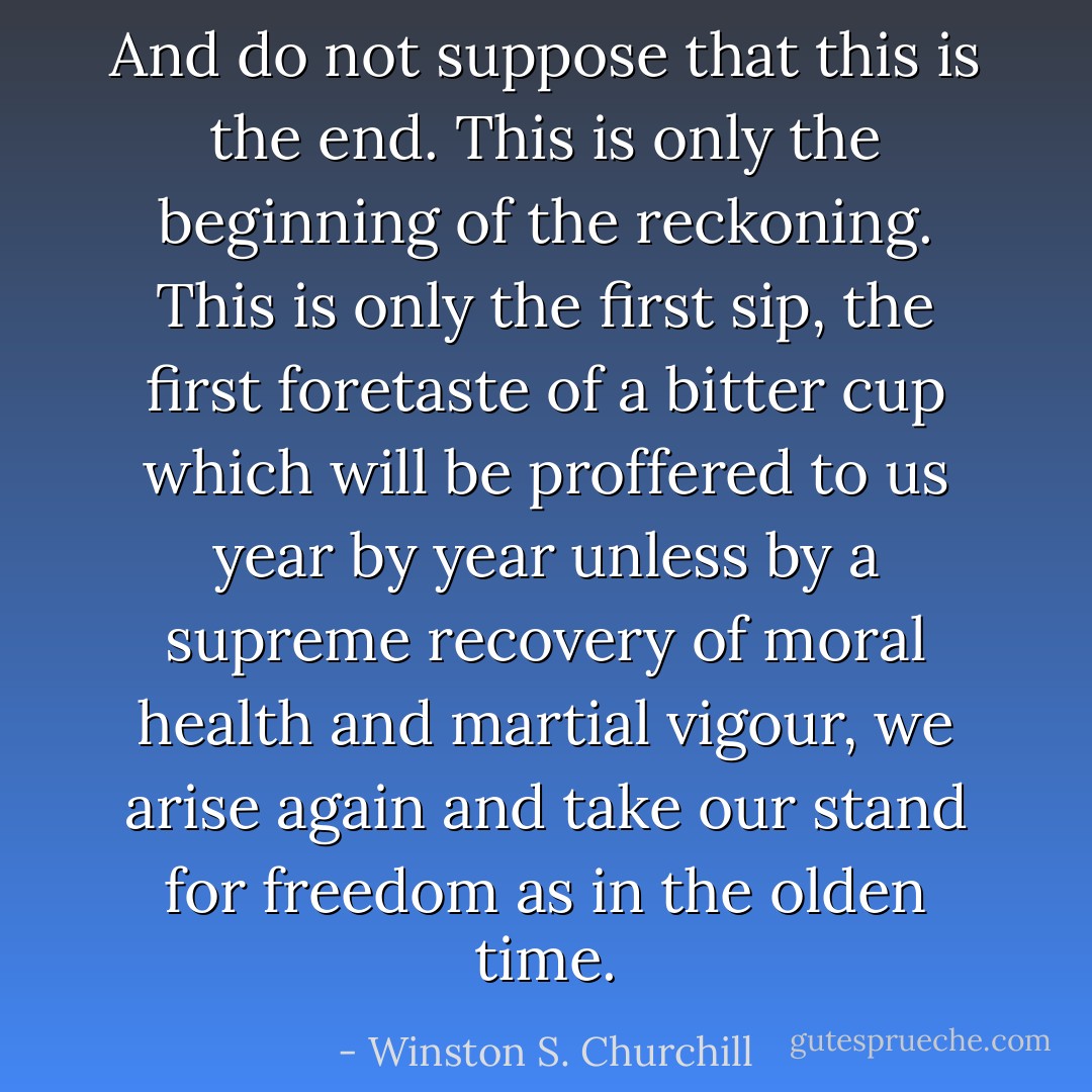 And do not suppose that this is the end. This is only the beginning of the reckoning. This is only the first sip, the first foretaste of a bitter cup which will be proffered to us year by year unless by a supreme recovery of moral health and martial vigour, we arise again and take our stand for freedom as in the olden time. - Winston S. Churchill