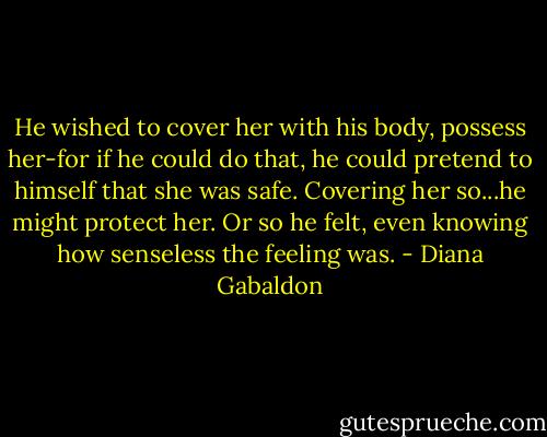 He wished to cover her with his body, possess her-for if he could do that, he could pretend to himself that she was safe. Covering her so...he might protect her. Or so he felt, even knowing how senseless the feeling was. - Diana Gabaldon