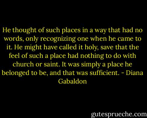 He thought of such places in a way that had no words, only recognizing one when he came to it. He might have called it holy, save that the feel of such a place had nothing to do with church or saint. It was simply a place he belonged to be, and that was sufficient. - Diana Gabaldon