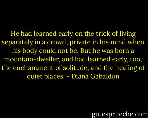 He had learned early on the trick of living separately in a crowd, private in his mind when his body could not be. But he was born a mountain-dweller, and had learned early, too, the enchantment of solitude, and the healing of quiet places. - Diana Gabaldon