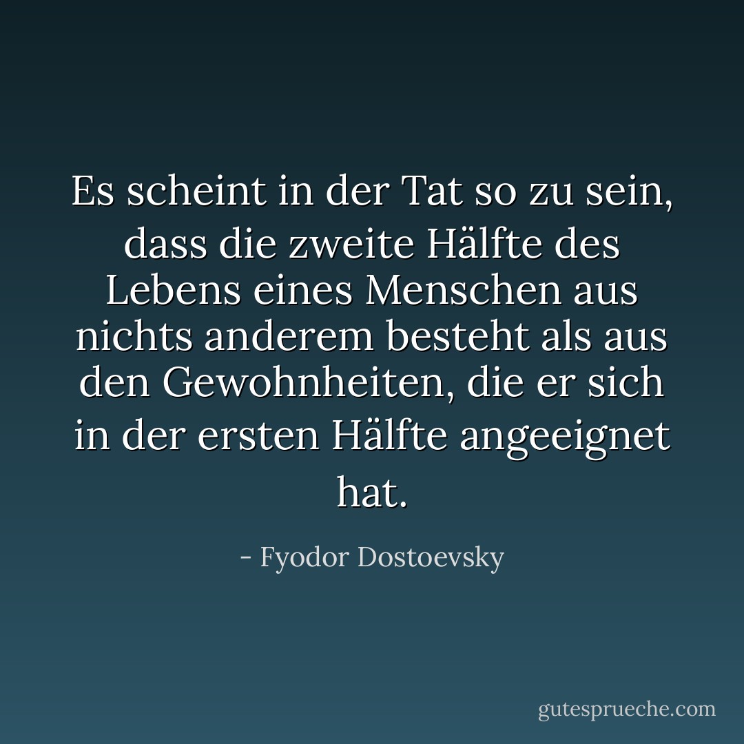 Es scheint in der Tat so zu sein, dass die zweite Hälfte des Lebens eines Menschen aus nichts anderem besteht als aus den Gewohnheiten, die er sich in der ersten Hälfte angeeignet hat. - Fyodor Dostoevsky<
