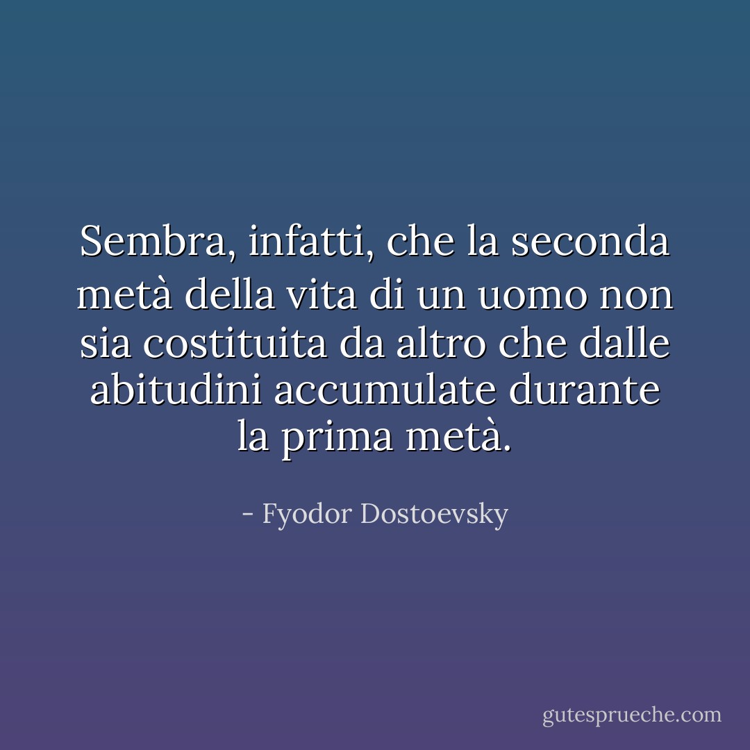 Sembra, infatti, che la seconda metà della vita di un uomo non sia costituita da altro che dalle abitudini accumulate durante la prima metà. - Fyodor Dostoevsky