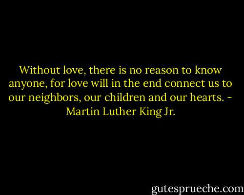 Without love, there is no reason to know anyone, for love will in the end connect us to our neighbors, our children and our hearts. - Martin Luther King Jr.