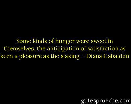 Some kinds of hunger were sweet in themselves, the anticipation of satisfaction as keen a pleasure as the slaking. - Diana Gabaldon