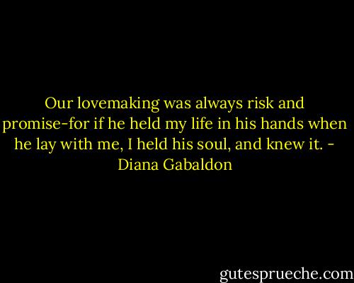 Our lovemaking was always risk and promise-for if he held my life in his hands when he lay with me, I held his soul, and knew it. - Diana Gabaldon