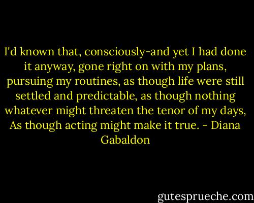 I'd known that, consciously-and yet I had done it anyway, gone right on with my plans, pursuing my routines, as though life were still settled and predictable, as though nothing whatever might threaten the tenor of my days, As though acting might make it true. - Diana Gabaldon