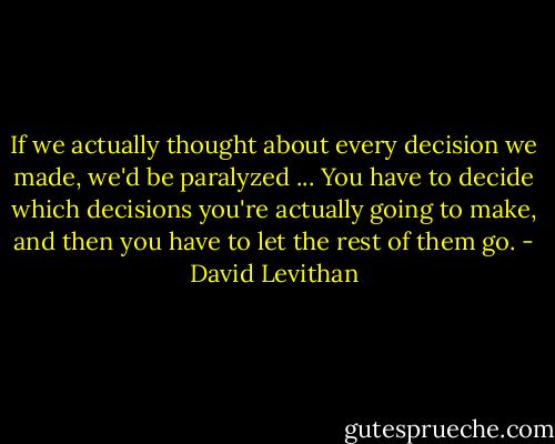 If we actually thought about every decision we made, we'd be paralyzed ... You have to decide which decisions you're actually going to make, and then you have to let the rest of them go. - David Levithan