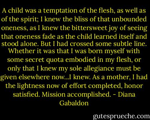 A child was a temptation of the flesh, as well as of the spirit; I knew the bliss of that unbounded oneness, as I knew the bittersweet joy of seeing that oneness fade as the child learned itself and stood alone.<br />But I had crossed some subtle line. Whether it was that I was born myself with some secret quota embodied in my flesh, or only that I knew my sole allegiance must be given elsewhere now...I knew. As a mother, I had the lightness now of effort completed, honor satisfied. Mission accomplished. - Diana Gabaldon