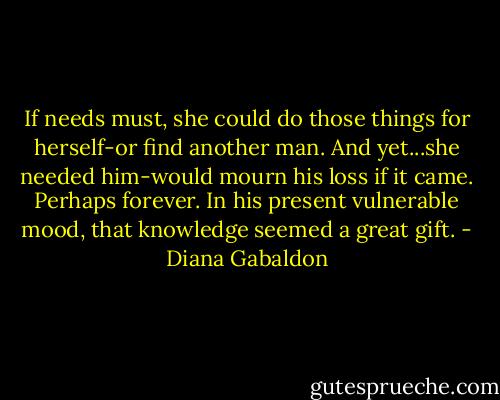 If needs must, she could do those things for herself-or find another man. And yet...she needed him-would mourn his loss if it came. Perhaps forever. In his present vulnerable mood, that knowledge seemed a great gift. - Diana Gabaldon