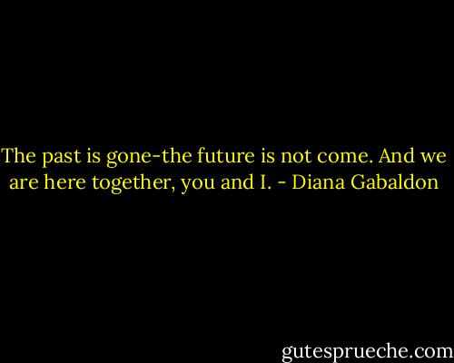 The past is gone-the future is not come. And we are here together, you and I. - Diana Gabaldon