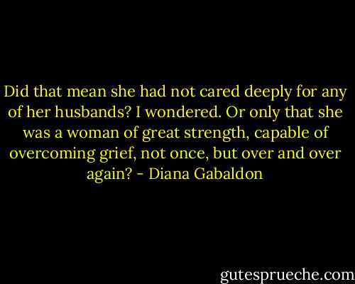 Did that mean she had not cared deeply for any of her husbands? I wondered. Or only that she was a woman of great strength, capable of overcoming grief, not once, but over and over again? - Diana Gabaldon