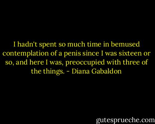 I hadn't spent so much time in bemused contemplation of a penis since I was sixteen or so, and here I was, preoccupied with three of the things. - Diana Gabaldon