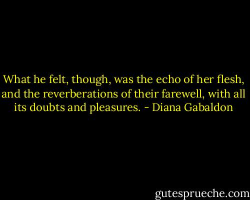 What he felt, though, was the echo of her flesh, and the reverberations of their farewell, with all its doubts and pleasures. - Diana Gabaldon
