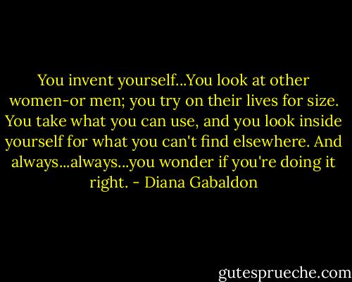 You invent yourself...You look at other women-or men; you try on their lives for size. You take what you can use, and you look inside yourself for what you can't find elsewhere. And always...always...you wonder if you're doing it right. - Diana Gabaldon