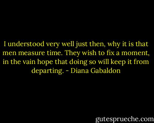 I understood very well just then, why it is that men measure time. They wish to fix a moment, in the vain hope that doing so will keep it from departing. - Diana Gabaldon