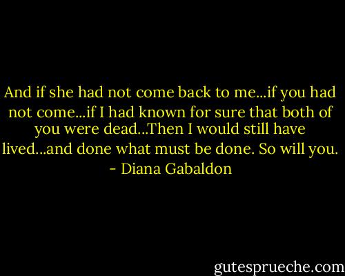 And if she had not come back to me...if you had not come...if I had known for sure that both of you were dead...Then I would still have lived...and done what must be done. So will you. - Diana Gabaldon
