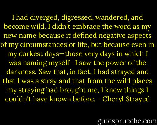 I had diverged, digressed, wandered, and become wild. I didn't embrace the word as my new name because it defined negative aspects of my circumstances or life, but because even in my darkest days—those very days in which I was naming myself—I saw the power of the darkness. Saw that, in fact, I had strayed and that I was a stray and that from the wild places my straying had brought me, I knew things I couldn't have known before. - Cheryl Strayed