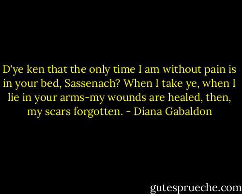 D'ye ken that the only time I am without pain is in your bed, Sassenach? When I take ye, when I lie in your arms-my wounds are healed, then, my scars forgotten. - Diana Gabaldon