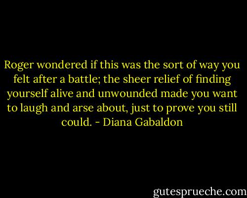 Roger wondered if this was the sort of way you felt after a battle; the sheer relief of finding yourself alive and unwounded made you want to laugh and arse about, just to prove you still could. - Diana Gabaldon