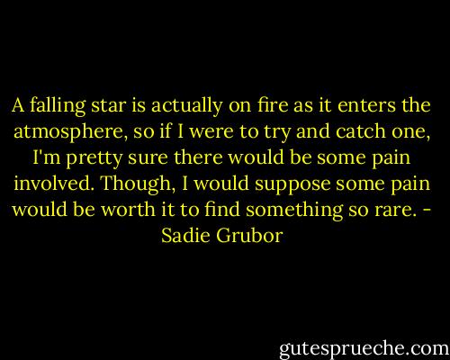 A falling star is actually on fire as it enters the atmosphere, so if I were to try and catch one, I'm pretty sure there would be some pain involved. Though, I would suppose some pain would be worth it to find something so rare. - Sadie Grubor