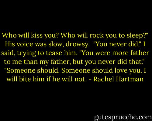 Who will kiss you? Who will rock you to sleep?" His voice was slow, drowsy.<br /><br />"You never did," I said, trying to tease him. "You were more father to me than my father, but you never did that."<br /><br />"Someone should. Someone should love you. I will bite him if he will not. - Rachel Hartman
