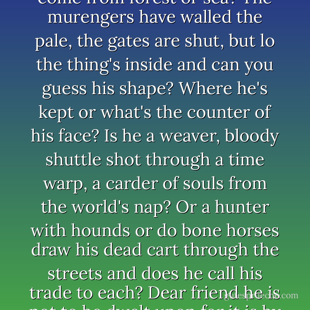 The night is quiet. Like a camp before battle. The city beset by a thing unknown and will it come from forest or sea? The murengers have walled the pale, the gates are shut, but lo the thing's inside and can you guess his shape? Where he's kept or what's the counter of his face? Is he a weaver, bloody shuttle shot through a time warp, a carder of souls from the world's nap? Or a hunter with hounds or do bone horses draw his dead cart through the streets and does he call his trade to each? Dear friend he is not to be dwelt upon for it is by just such wise that he's invited in - Cormac McCarthy