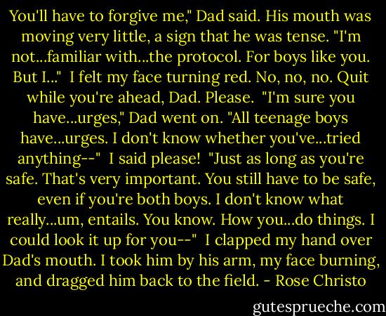 You'll have to forgive me," Dad said. His mouth was moving very little, a sign that he was tense. "I'm not...familiar with...the protocol. For boys like you. But I..."<br /><br />I felt my face turning red. No, no, no. Quit while you're ahead, Dad. Please.<br /><br />"I'm sure you have...urges," Dad went on. "All teenage boys have...urges. I don't know whether you've...tried anything--"<br /><br />I said please!<br /><br />"Just as long as you're safe. That's very important. You still have to be safe, even if you're both boys. I don't know what really...um, entails. You know. How you...do things. I could look it up for you--"<br /><br />I clapped my hand over Dad's mouth. I took him by his arm, my face burning, and dragged him back to the field. - Rose Christo