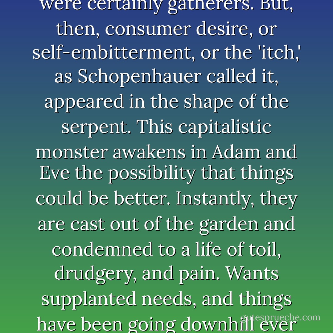 If Adam and Eve were not hunter-gatherers, then they were certainly gatherers. But, then, consumer desire, or self-embitterment, or the 'itch,' as Schopenhauer called it, appeared in the shape of the serpent. This capitalistic monster awakens in Adam and Eve the possibility that things could be better. Instantly, they are cast out of the garden and condemned to a life of toil, drudgery, and pain. Wants supplanted needs, and things have been going downhill ever since.  - Tom Hodgkinson