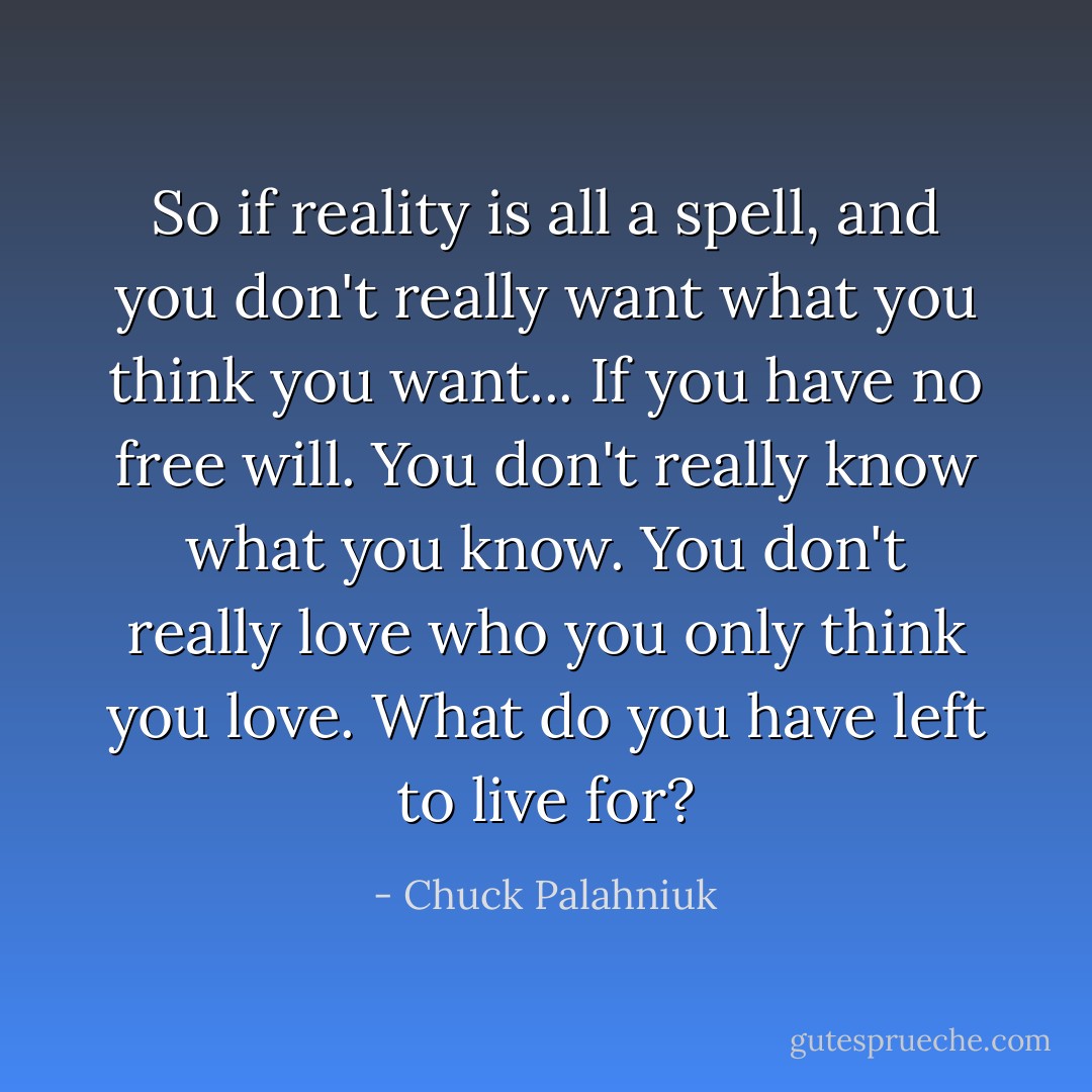So if reality is all a spell, and you don't really want what you think you want... If you have no free will. You don't really know what you know. You don't really love who you only think you love. What do you have left to live for? - Chuck Palahniuk