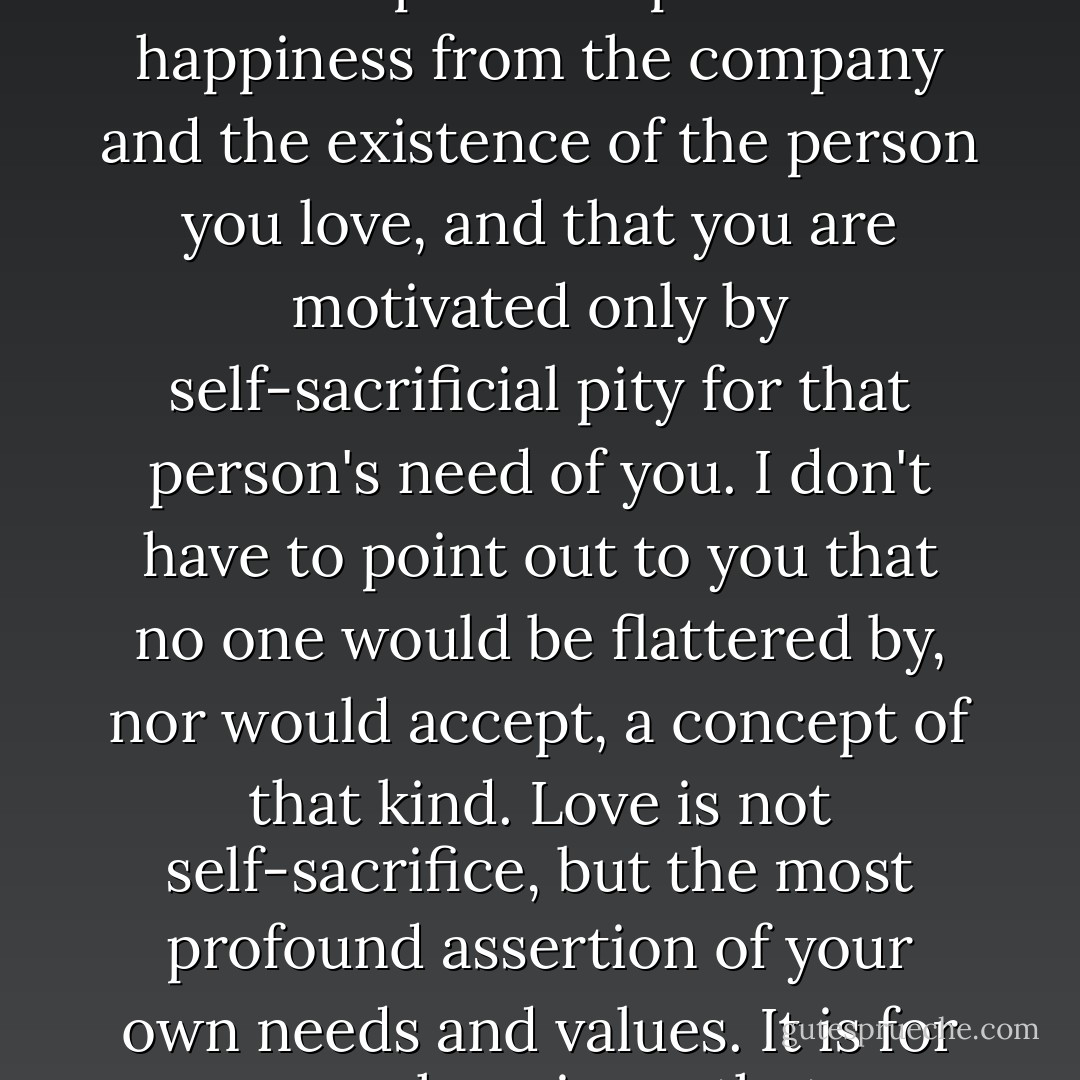When you are in love, it means that the person you love is of great personal, selfish importance to you and to your life. If you were selfless, it would have to mean that you derive no personal pleasure or happiness from the company and the existence of the person you love, and that you are motivated only by self-sacrificial pity for that person's need of you. I don't have to point out to you that no one would be flattered by, nor would accept, a concept of that kind. Love is not self-sacrifice, but the most profound assertion of your own needs and values. It is for your own happiness that you need the person you love, and that is the greatest compliment, the greatest tribute you can pay to that person. - Ayn Rand