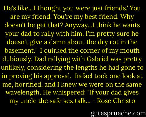 He's like...'I thought you were just friends.' You are my friend. You're my best friend. Why doesn't he get that? Anyway...I think he wants your dad to rally with him. I'm pretty sure he doesn't give a damn about the dry rot in the basement."<br /><br />I quirked the corner of my mouth dubiously. Dad rallying with Gabriel was pretty unlikely, considering the lengths he had gone to in proving his approval.<br /><br />Rafael took one look at me, horrified, and I knew we were on the same wavelength. He whispered: "If your dad gives my uncle the safe sex talk... - Rose Christo
