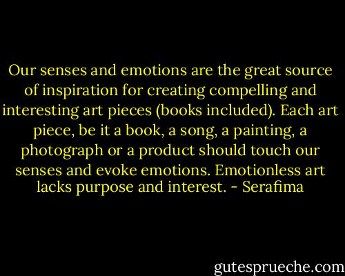 Our senses and emotions are the great source of inspiration for creating compelling and interesting art pieces (books included). Each art piece, be it a book, a song, a painting, a photograph or a product should touch our senses and evoke emotions. Emotionless art lacks purpose and interest. - Serafima