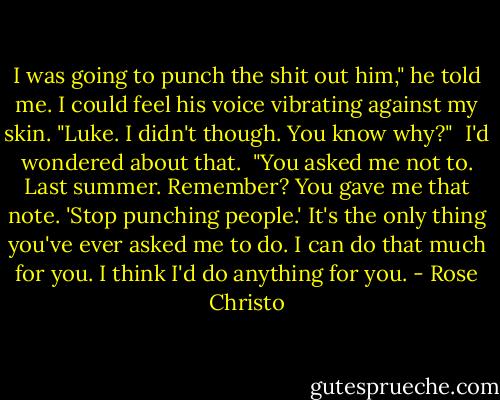 I was going to punch the shit out him," he told me. I could feel his voice vibrating against my skin. "Luke. I didn't though. You know why?"<br /><br />I'd wondered about that.<br /><br />"You asked me not to. Last summer. Remember? You gave me that note. 'Stop punching people.' It's the only thing you've ever asked me to do. I can do that much for you. I think I'd do anything for you. - Rose Christo