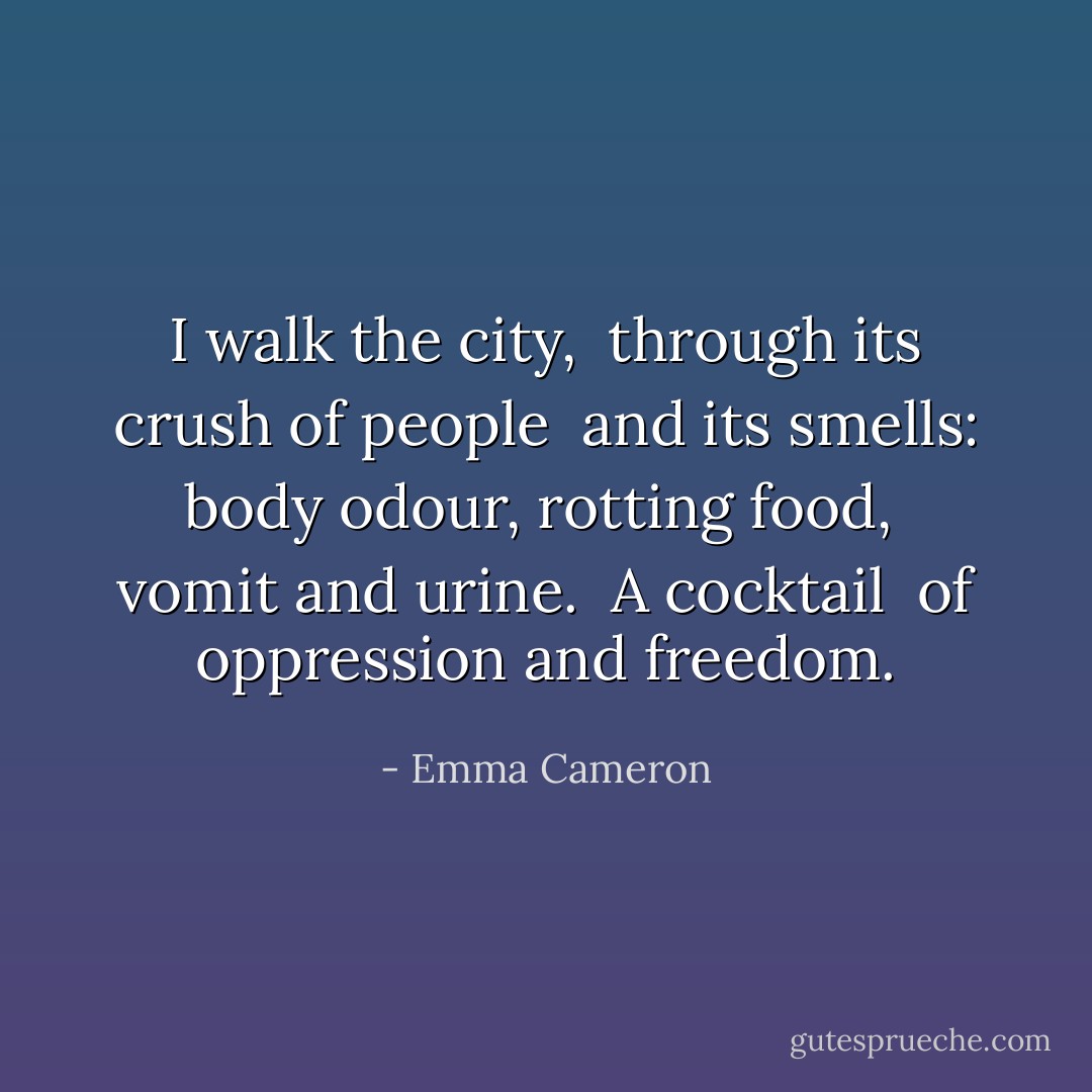 I walk the city, <br />through its crush of people <br />and its smells:<br />body odour, rotting food, <br />vomit and urine. <br />A cocktail <br />of oppression and freedom. - Emma Cameron