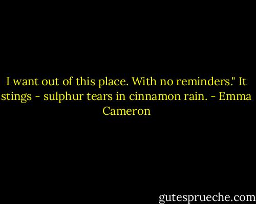 I want out of this place.<br />With no reminders."<br />It stings -<br />sulphur tears<br />in cinnamon rain. - Emma Cameron