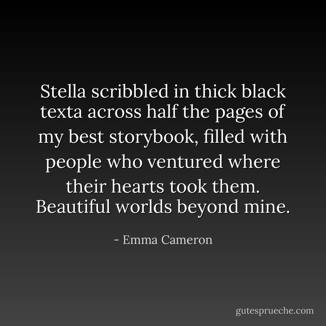 Stella scribbled<br />in thick black texta<br />across half the pages<br />of my best storybook,<br />filled with people who ventured<br />where their hearts took them.<br />Beautiful worlds beyond mine. - Emma Cameron